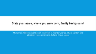 State your name, where you were born, family background
My name is MalloriGerson Sewell. I was born inAtlanta Georgia . I have 2 sisters and
1 brother. I have a mom and dad and I have 1 dog.
 