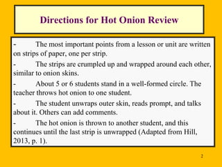 Directions for Hot Onion Review
-

The most important points from a lesson or unit are written
on strips of paper, one per strip.
The strips are crumpled up and wrapped around each other,
similar to onion skins.
About 5 or 6 students stand in a well-formed circle. The
teacher throws hot onion to one student.
The student unwraps outer skin, reads prompt, and talks
about it. Others can add comments.
The hot onion is thrown to another student, and this
continues until the last strip is unwrapped (Adapted from Hill,
2013, p. 1).
2

 