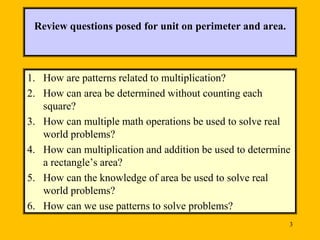 Review questions posed for unit on perimeter and area.

1. How are patterns related to multiplication?
2. How can area be determined without counting each
square?
3. How can multiple math operations be used to solve real
world problems?
4. How can multiplication and addition be used to determine
a rectangle’s area?
5. How can the knowledge of area be used to solve real
world problems?
6. How can we use patterns to solve problems?
3

 