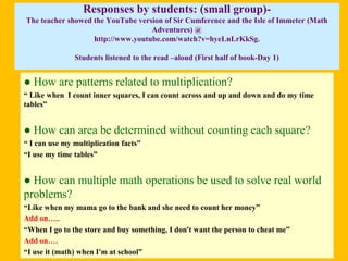 Responses by students: (small group)The teacher showed the YouTube version of Sir Cumference and the Isle of Immeter (Math
Adventures) @
http://www.youtube.com/watch?v=hyeLnLrKkSg.
Students listened to the read –aloud (First half of book-Day 1)

● How are patterns related to multiplication?
“ Like when I count inner squares, I can count across and up and down and do my time
tables”

● How can area be determined without counting each square?
“ I can use my multiplication facts”
“I use my time tables”

● How can multiple math operations be used to solve real world
problems?
“Like when my mama go to the bank and she need to count her money”
Add on…..
“When I go to the store and buy something, I don't want the person to cheat me”
Add on….
“I use it (math) when I'm at school”

4

 