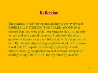 Reflection
The students loved moving around during the review and
ESPECIALLY TOSSING THE PARER AROUND! It
seemed that they were a bit more eager to pick up a question
to read and give a good response. I only used the select
questions because we are not fully done with this particular
unit. By incorporating an aligned picture book in this lesson,
it will help “to expand vocabulary (especially in math),
improve reading comprehension and increase independent
reading” (Cary, 2007, p. 46) for my minority students.

6

 