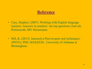 Reference
• Cary, Stephen. (2007). Working with English language
learners: Answers to teachers’ ten top questions (2nd ed).
Portsmouth, NH: Heinemann.
• Hill, K. (2013). Interactive Peer-to-peer oral techniques(IPOTs). PhD, MAEd/ESL. University of Alabama at
Birmingham.

8

 
