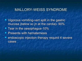 MALLORY-WEISS SYNDROMEMALLORY-WEISS SYNDROME
 Vigorous vomiting-vert split in the gastricVigorous vomiting-vert split in the gastric
mucosa (below sc jn at the cardia)- 90%mucosa (below sc jn at the cardia)- 90%
 Tear in the oesophagus-10%Tear in the oesophagus-10%
 Presents with hematemesisPresents with hematemesis
 endoscopic injection therapy requird 4 severeendoscopic injection therapy requird 4 severe
casescases
 