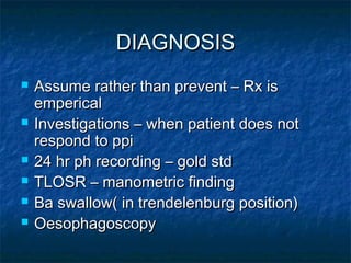 DIAGNOSISDIAGNOSIS
 Assume rather than prevent – Rx isAssume rather than prevent – Rx is
empericalemperical
 Investigations – when patient does notInvestigations – when patient does not
respond to ppirespond to ppi
 24 hr ph recording – gold std24 hr ph recording – gold std
 TLOSR – manometric findingTLOSR – manometric finding
 Ba swallow( in trendelenburg position)Ba swallow( in trendelenburg position)
 OesophagoscopyOesophagoscopy
 
