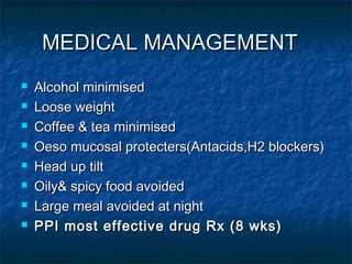MEDICAL MANAGEMENTMEDICAL MANAGEMENT
 Alcohol minimisedAlcohol minimised
 Loose weightLoose weight
 Coffee & tea minimisedCoffee & tea minimised
 Oeso mucosal protecters(Antacids,H2 blockers)Oeso mucosal protecters(Antacids,H2 blockers)
 Head up tiltHead up tilt
 Oily& spicy food avoidedOily& spicy food avoided
 Large meal avoided at nightLarge meal avoided at night
 PPI most effective drug Rx (8 wks)PPI most effective drug Rx (8 wks)
 