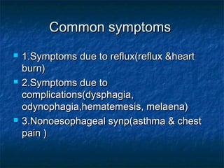 Common symptomsCommon symptoms
 1.Symptoms due to reflux(reflux &heart1.Symptoms due to reflux(reflux &heart
burn)burn)
 2.Symptoms due to2.Symptoms due to
complications(dysphagia,complications(dysphagia,
odynophagia,hematemesis, melaena)odynophagia,hematemesis, melaena)
 3.Nonoesophageal synp(asthma & chest3.Nonoesophageal synp(asthma & chest
pain )pain )
 