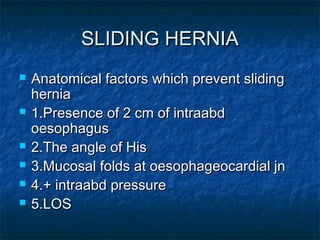 SLIDING HERNIASLIDING HERNIA
 Anatomical factors which prevent slidingAnatomical factors which prevent sliding
herniahernia
 1.Presence of 2 cm of intraabd1.Presence of 2 cm of intraabd
oesophagusoesophagus
 2.The angle of His2.The angle of His
 3.Mucosal folds at oesophageocardial jn3.Mucosal folds at oesophageocardial jn
 4.+ intraabd pressure4.+ intraabd pressure
 5.LOS5.LOS
 