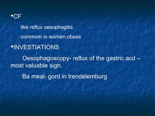 CF
like reflux oesophagitis
commom in women,obese
INVESTIATIONS
Oesophagoscopy- reflux of the gastric acd –
most valuable sign.
Ba meal- gord in trendelemburg
 