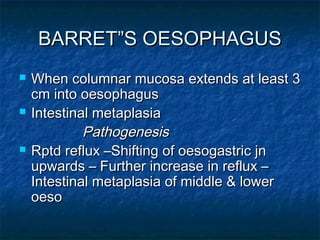 BARRET”S OESOPHAGUSBARRET”S OESOPHAGUS
 When columnar mucosa extends at least 3When columnar mucosa extends at least 3
cm into oesophaguscm into oesophagus
 Intestinal metaplasiaIntestinal metaplasia
PathogenesisPathogenesis
 Rptd reflux –Shifting of oesogastric jnRptd reflux –Shifting of oesogastric jn
upwards – Further increase in reflux –upwards – Further increase in reflux –
Intestinal metaplasia of middle & lowerIntestinal metaplasia of middle & lower
oesooeso
 
