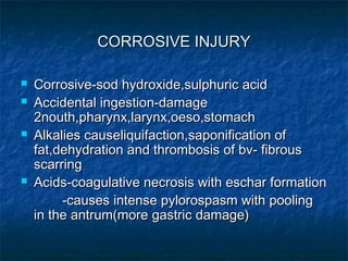 CORROSIVE INJURYCORROSIVE INJURY
 Corrosive-sod hydroxide,sulphuric acidCorrosive-sod hydroxide,sulphuric acid
 Accidental ingestion-damageAccidental ingestion-damage
2nouth,pharynx,larynx,oeso,stomach2nouth,pharynx,larynx,oeso,stomach
 Alkalies causeliquifaction,saponification ofAlkalies causeliquifaction,saponification of
fat,dehydration and thrombosis of bv- fibrousfat,dehydration and thrombosis of bv- fibrous
scarringscarring
 Acids-coagulative necrosis with eschar formationAcids-coagulative necrosis with eschar formation
-causes intense pylorospasm with pooling-causes intense pylorospasm with pooling
in the antrum(more gastric damage)in the antrum(more gastric damage)
 