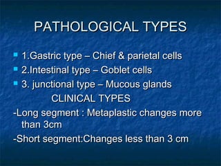 PATHOLOGICAL TYPESPATHOLOGICAL TYPES
 1.Gastric type – Chief & parietal cells1.Gastric type – Chief & parietal cells
 2.Intestinal type – Goblet cells2.Intestinal type – Goblet cells
 3. junctional type – Mucous glands3. junctional type – Mucous glands
CLINICAL TYPESCLINICAL TYPES
-Long segment : Metaplastic changes more-Long segment : Metaplastic changes more
than 3cmthan 3cm
-Short segment:Changes less than 3 cm-Short segment:Changes less than 3 cm
 