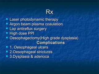 RxRx
 Laser photodynamic therapyLaser photodynamic therapy
 Argon beam plasma coaulationArgon beam plasma coaulation
 Lap antireflux surgeryLap antireflux surgery
 High dose PPIHigh dose PPI
 Oesophagectomy(High grade dysplasia)Oesophagectomy(High grade dysplasia)
ComplicationsComplications
 1. Oesophageal ulcers1. Oesophageal ulcers
 2.Oesophageal strictures2.Oesophageal strictures
 3.Dysplasia & adenoca3.Dysplasia & adenoca
 