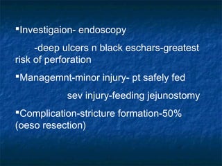 Investigaion- endoscopy
-deep ulcers n black eschars-greatest
risk of perforation
Managemnt-minor injury- pt safely fed
sev injury-feeding jejunostomy
Complication-stricture formation-50%
(oeso resection)
 