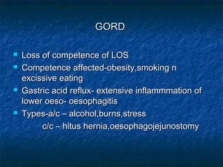 GORDGORD
 Loss of competence of LOSLoss of competence of LOS
 Competence affected-obesity,smoking nCompetence affected-obesity,smoking n
excissive eatingexcissive eating
 Gastric acid reflux- extensive inflammmation ofGastric acid reflux- extensive inflammmation of
lower oeso- oesophagitislower oeso- oesophagitis
 Types-a/c – alcohol,burns,stressTypes-a/c – alcohol,burns,stress
c/c – hitus hernia,oesophagojejunostomyc/c – hitus hernia,oesophagojejunostomy
 