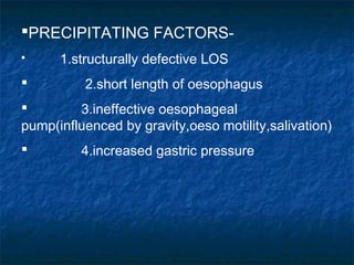 PRECIPITATING FACTORS-
 1.structurally defective LOS
 2.short length of oesophagus
 3.ineffective oesophageal
pump(influenced by gravity,oeso motility,salivation)
 4.increased gastric pressure
 