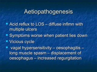 AetiopathogenesisAetiopathogenesis
 Acid reflux to LOS – diffuse inflmn withAcid reflux to LOS – diffuse inflmn with
multiple ulcersmultiple ulcers
 Symptoms worse when patient lies downSymptoms worse when patient lies down
 Vicious cycleVicious cycle
 vagal hypersensitivity – oesophagitis –vagal hypersensitivity – oesophagitis –
long muscle spasm – displacement oflong muscle spasm – displacement of
oesophagus – increased regurgitationoesophagus – increased regurgitation
 