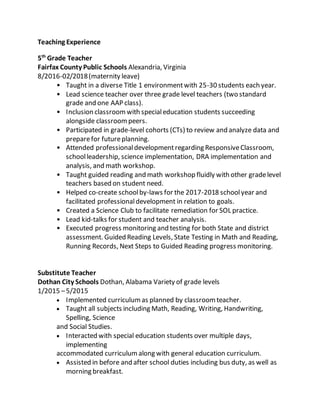 Teaching Experience
5th
Grade Teacher
Fairfax County Public Schools Alexandria, Virginia
8/2016-02/2018(maternity leave)
• Taught in a diverse Title 1 environmentwith 25-30 students each year.
• Lead science teacher over three grade level teachers (two standard
grade and one AAP class).
• Inclusion classroomwith specialeducation students succeeding
alongside classroompeers.
• Participated in grade-level cohorts (CTs) to review and analyze data and
preparefor futureplanning.
• Attended professionaldevelopmentregarding ResponsiveClassroom,
schoolleadership, science implementation, DRA implementation and
analysis, and math workshop.
• Taught guided reading and math workshop fluidly with other gradelevel
teachers based on student need.
• Helped co-create schoolby-laws for the 2017-2018 schoolyear and
facilitated professionaldevelopment in relation to goals.
• Created a Science Club to facilitate remediation for SOL practice.
• Lead kid-talks for student and teacher analysis.
• Executed progress monitoring and testing for both State and district
assessment. Guided Reading Levels, State Testing in Math and Reading,
Running Records, Next Steps to Guided Reading progress monitoring.
Substitute Teacher
Dothan City Schools Dothan, Alabama Variety of grade levels
1/2015 –5/2015
 Implemented curriculumas planned by classroomteacher. 
 Taught all subjects including Math, Reading, Writing, Handwriting,
Spelling, Science 
and Social Studies. 
 Interacted with special education students over multiple days,
implementing 
accommodated curriculumalong with general education curriculum. 
 Assisted in before and after school duties including bus duty, as well as
morning breakfast. 
 