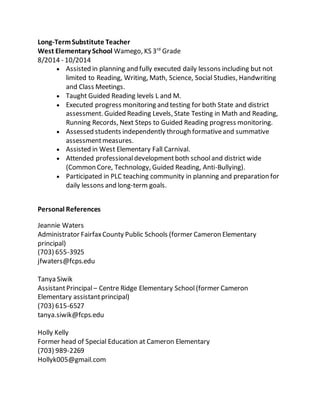 Long-TermSubstitute Teacher
West Elementary School Wamego, KS 3rd
Grade
8/2014 - 10/2014
 Assisted in planning and fully executed daily lessons including but not
limited to Reading, Writing, Math, Science, Social Studies, Handwriting
and Class Meetings.
 Taught Guided Reading levels L and M.
 Executed progress monitoring and testing for both State and district
assessment. Guided Reading Levels, State Testing in Math and Reading,
Running Records, Next Steps to Guided Reading progress monitoring.
 Assessed students independently through formativeand summative
assessmentmeasures.
 Assisted in West Elementary Fall Carnival.
 Attended professionaldevelopmentboth schooland district wide
(Common Core, Technology, Guided Reading, Anti-Bullying).
 Participated in PLC teaching community in planning and preparation for
daily lessons and long-term goals.
Personal References
Jeannie Waters
Administrator FairfaxCounty Public Schools (former Cameron Elementary
principal)
(703) 655-3925
jfwaters@fcps.edu
Tanya Siwik
AssistantPrincipal – Centre Ridge Elementary School (former Cameron
Elementary assistantprincipal)
(703) 615-6527
tanya.siwik@fcps.edu
Holly Kelly
Former head of Special Education at Cameron Elementary
(703) 989-2269
Hollyk005@gmail.com
 