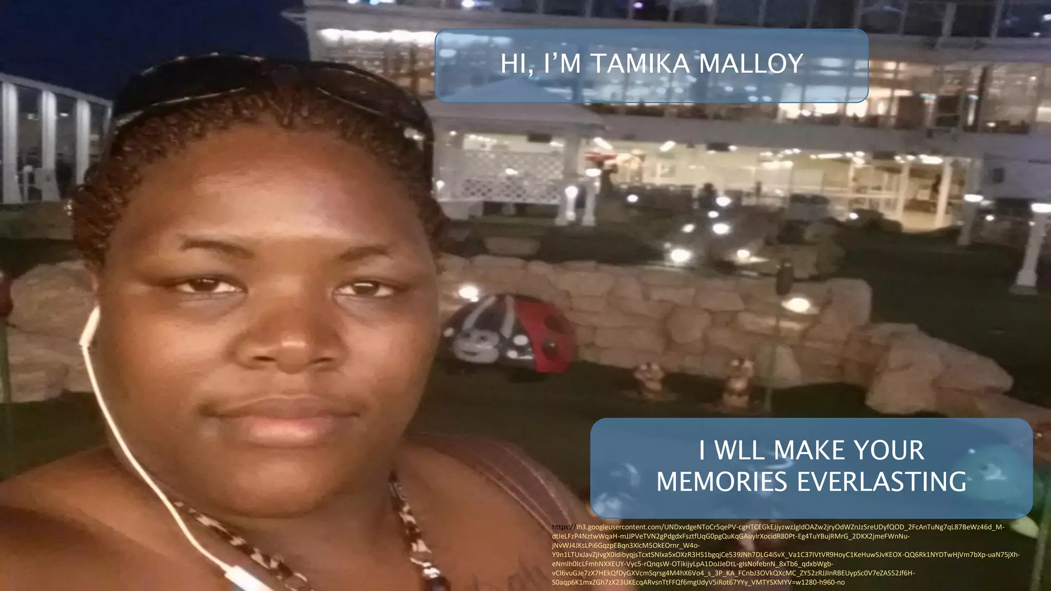 I WLL MAKE YOUR
MEMORIES EVERLASTING
https://lh3.googleusercontent.com/UNDxvdgeNToCr5qePV-cgHTCEGkEJjyzwzJgldOAZw2jryOdWZnJzSreUDyfQOD_2FcAnTuNg7qL87BeWz46d_M-
dtIeLFzP4NztwWqaH-mJJPVeTVN2gPdgdxFsztfUqG0pgQuKqGAuylrXocidR80Pt-Eg4TuYBujRMrG_2DKX2jmeFWnNu-
jNvWJ4JKsLPi6GqzpEBqn3XlcM5OkEOrnr_W4o-
Y9n1LTUxJavZjIvgX0idibyqjsTcxtSNlxa5xOXzR3HS1bgqjCe539JNh7DLG4iSvX_Va1C37IVtVR9HoyC1KeHuwSJvKEOX-QQ6Rk1NYDTwHjVm7bXp-uaN75jXh-
eNmlh0IcLFmhNXXEUY-Vyc5-rQnqsW-OTikijyLpA1DoJJeDtL-gIsNofebnN_8xTb6_qdxbWgb-
vCl6vuGJe7zX7HEkQfDyGXVcmSqrsg4M4hX6Vo4_s_3P_KA_FCnbJ3OVkQXcMC_ZY52zRJJInRBEUypSc0V7eZAS52Jf6H-
S0aqp6K1mxZGh7zX23UKEcqARvsnTtFFQf6mgIJdyV5iRot67YYy_VMTYSXMYV=w1280-h960-no
HI, I’M TAMIKA MALLOY
 