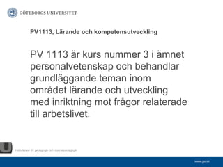 PV1113, Lärande och kompetensutveckling


PV 1113 är kurs nummer 3 i ämnet
personalvetenskap och behandlar
grundläggande teman inom
området lärande och utveckling
med inriktning mot frågor relaterade
till arbetslivet.



                                          www.gu.se
 