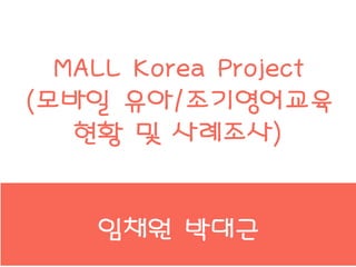 MALL Korea Project
(모바일 유아/조기영어교육
현황 및 사례조사)
임채원 박대근
 
