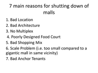 7 main reasons for shutting down of
malls
1. Bad Location
2. Bad Architecture
3. No Multiplex
4. Poorly Designed Food Court
5. Bad Shopping Mix
6. Scale Problem (i.e. too small compared to a
gigantic mall in same vicinity)
7. Bad Anchor Tenants
 
