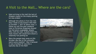 A Visit to the Mall… Where are the cars?
 Upon arriving to the mall the lack of
shoppers based on the empty parking
lot was evident
 Although this photo is from the visit
that I made to the Eastern Hills Mall
on October 1, 2017 at about noon, a
follow up visit this past weekend
(due to Christmas shopping) showed
me that given a purpose, people
WILL visit the mall. A photo from this
most recent visit would have shown a
relatively full parking lot
 Were the people kept away on this
October day due to the unusually
warm sunny weather? Was it because
it was a Sunday? Or was this a
typically day at the Mall?
 
