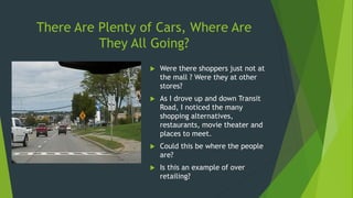 There Are Plenty of Cars, Where Are
They All Going?
 Were there shoppers just not at
the mall ? Were they at other
stores?
 As I drove up and down Transit
Road, I noticed the many
shopping alternatives,
restaurants, movie theater and
places to meet.
 Could this be where the people
are?
 Is this an example of over
retailing?
 