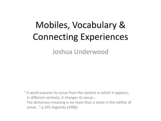 Mobiles, Vocabulary &
Connecting Experiences
Joshua Underwood
" A word acquires its sense from the context in which it appears;
in different contexts, it changes its sense…
The dictionary meaning is no more than a stone in the edifice of
sense…” p.245 Vygotsky (1986)
 