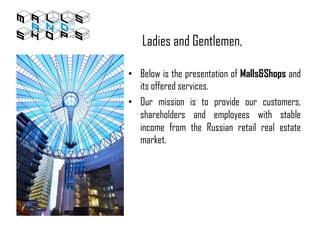 Ladies and Gentlemen,
• Below is the presentation of Malls&Shops and
its offered services.
• Our mission is to provide our customers,
shareholders and employees with stable
income from the Russian retail real estate
market.
 
