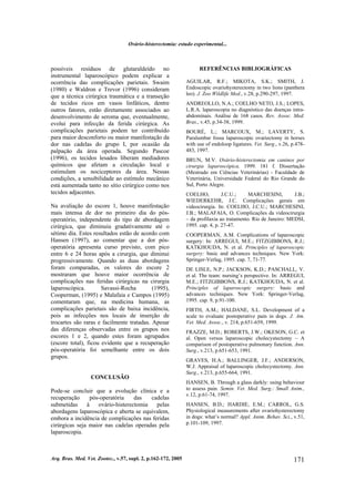 Ovário-histerectomia: estudo experimental...
Arq. Bras. Med. Vet. Zootec., v.57, supl. 2, p.162-172, 2005 171
possíveis resíduos de glutaraldeído no
instrumental laparoscópico podem explicar a
ocorrência das complicações parietais. Swaim
(1980) e Waldron e Trevor (1996) consideram
que a técnica cirúrgica traumática e a transeção
de tecidos ricos em vasos linfáticos, dentre
outros fatores, estão diretamente associados ao
desenvolvimento de seroma que, eventualmente,
evolui para infecção da ferida cirúrgica. As
complicações parietais podem ter contribuído
para maior desconforto ou maior manifestação da
dor nas cadelas do grupo I, por ocasião da
palpação da área operada. Segundo Pascoe
(1996), os tecidos lesados liberam mediadores
químicos que afetam a circulação local e
estimulam os nociceptores da área. Nessas
condições, a sensibilidade ao estímulo mecânico
está aumentada tanto no sítio cirúrgico como nos
tecidos adjacentes.
Na avaliação do escore 1, houve manifestação
mais intensa de dor no primeiro dia do pós-
operatório, independente do tipo de abordagem
cirúrgica, que diminuiu gradativamente até o
sétimo dia. Estes resultados estão de acordo com
Hansen (1997), ao comentar que a dor pós-
operatória apresenta curso previsto, com pico
entre 6 e 24 horas após a cirurgia, que diminui
progressivamente. Quando as duas abordagens
foram comparadas, os valores do escore 2
mostraram que houve maior ocorrência de
complicações nas feridas cirúrgicas na cirurgia
laparoscópica. Savassi-Rocha (1995),
Cooperman, (1995) e Malafaia e Campos (1995)
comentaram que, na medicina humana, as
complicações parietais são de baixa incidência,
pois as infecções nos locais de inserção de
trocartes são raras e facilmente tratadas. Apesar
das diferenças observadas entre os grupos nos
escores 1 e 2, quando estes foram agrupados
(escore total), ficou evidente que a recuperação
pós-operatória foi semelhante entre os dois
grupos.
CONCLUSÃO
Pode-se concluir que a evolução clínica e a
recuperação pós-operatória das cadelas
submetidas à ovário-histerectomia pelas
abordagens laparoscópica e aberta se equivalem,
embora a incidência de complicações nas feridas
cirúrgicas seja maior nas cadelas operadas pela
laparoscopia.
REFERÊNCIAS BIBLIOGRÁFICAS
AGUILAR, R.F.; MIKOTA, S.K.; SMITH, J.
Endoscopic ovariohysterectomy in two lions (panthera
leo). J. Zoo Wildlife Med., v.28, p.290-297, 1997.
ANDREOLLO, N.A.; COELHO NETO, J.S.; LOPES,
L.R.A. laparoscopia no diagnóstico das doenças intra-
abdominais. Análise de 168 casos. Rev. Assoc. Med.
Bras., v.45, p.34-38, 1999.
BOURÉ, L.; MARCOUX, M.; LAVERTY, S.
Paralumbar fossa laparoscopic ovariectomy in horses
with use of endoloop ligatures. Vet. Surg., v.26, p.478-
483, 1997.
BRUN, M.V. Ovário-histerectomia em caninos por
cirurgia laparoscópica. 1999. 181 f. Dissertação
(Mestrado em Ciências Veterinárias) - Faculdade de
Veterinária, Universidade Federal do Rio Grande do
Sul, Porto Alegre.
COELHO, J.C.U.; MARCHESINI, J.B.;
WIEDERKEHR, J.C. Complicações gerais em
videocirurgia. In: COELHO, J.C.U.; MARCHESINI,
J.B.; MALAFAIA, O. Complicações da videocirurgia
– da profilaxia ao tratamento. Rio de Janeiro: MEDSI,
1995. cap. 4, p. 27-47.
COOPERMAN, A.M. Complications of laparoscopic
surgery: In: ARREGUI, M.E.; FITZGIBBONS, R.J.;
KATKHOUDA, N. et al. Principles of laparoscopic
surgery: basic and advances techniques. New York:
Springer-Verlag, 1995. cap. 7, 71-77.
DE LISLE, N.P.; JACKSON, K.D.; PASCHALL, V.
et al. The team: nursing’s perspective. In: ARREGUI,
M.E.; FITZGIBBONS, R.J.; KATKHOUDA, N. et al.
Principles of laparoscopic surgery: basic and
advances techniques. New York: Springer-Verlag,
1995. cap. 9, p.91-100.
FIRTH, A.M.; HALDANE, S.L. Development of a
scale to evaluate postoperative pain in dogs. J. Am.
Vet. Med. Assoc., v. 214, p.651-659, 1999.
FRAZZE, M.D.; ROBERTS, J.W.; OKESON, G.C. et
al. Open versus laparoscopic cholecystectomy – A
comparison of postoperative pulmonary function. Ann.
Surg., v.213, p.651-653, 1991.
GRAVES, H.A.; BALLINGER, J.F.; ANDERSON,
W.J. Appraisal of laparoscopic cholecystectomy. Ann.
Surg., v.213, p.655-664, 1991.
HANSEN, B. Through a glass darkly: using behaviour
to assess pain. Semin. Vet. Med. Surg.: Small Anim.,
v.12, p.61-74, 1997.
HANSEN, B.D.; HARDIE, E.M.; CARROL, G.S.
Physiological measurements after ovariohysterectomy
in dogs: what’s normal? Appl. Anim. Behav. Sci., v.51,
p.101-109, 1997.
 