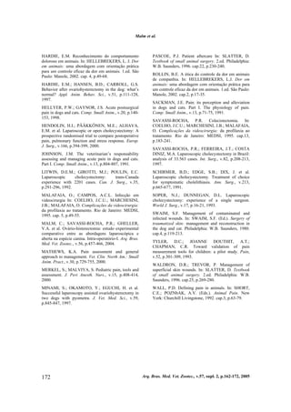 Malm et al.
Arq. Bras. Med. Vet. Zootec., v.57, supl. 2, p.162-172, 2005172
HARDIE, E.M. Reconhecimento do comportamento
doloroso em animais. In: HELLEBREKERS, L. J. Dor
em animais: uma abordagem com orientação prática
para um controle eficaz da dor em animais. 1.ed. São
Paulo: Manole, 2002. cap. 4, p.49-68.
HARDIE, E.M.; HANSEN, B.D.; CARROLL, G.S.
Behavior after ovariohysterectomy in the dog: what’s
normal? Appl. Anim. Behav. Sci., v.51, p.111-128,
1997.
HELLYER, P.W.; GAYNOR, J.S. Acute postsurgical
pain in dogs and cats. Comp. Small Anim., v.20, p.140-
153, 1998.
HENDOLIN, H.I.; PÄÄKKÖNEN, M.E.; ALHAVA,
E.M. et al. Laparoscopic or open cholecystectomy: A
prospective randomised trial to compare postoperative
pain, pulmonary function and stress response. Europ.
J. Surg., v.166, p.394-399, 2000.
JOHNSON, J.M. The veterinarian’s responsability
assessing and managing acute pain in dogs and cats.
Part I. Comp. Small Anim., v.13, p.804-807, 1991.
LITWIN, D.E.M.; GIROTTI, M.J.; POULIN, E.C.
Laparoscopic cholecystectomy: trans-Canada
experience with 2201 cases. Can. J. Surg., v.35,
p.291-296, 1992.
MALAFAIA, O.; CAMPOS, A.C.L. Infecção em
videocirurgia In: COELHO, J.C.U.; MARCHESINI,
J.B.; MALAFAIA, O. Complicações da videocirurgia:
da profilaxia ao tratamento. Rio de Janeiro: MEDSI,
1995. cap. 5, p.49-55.
MALM, C.; SAVASSI-ROCHA, P.R.; GHELLER,
V.A. et al. Ovário-histerectomia: estudo experimental
comparativo entre as abordagens laparoscópica e
aberta na espécie canina. Intra-operatório-I. Arq. Bras.
Med. Vet. Zootec., v.56, p.457-466, 2004.
MATHEWS, K.A. Pain assessment and general
approach to management. Vet. Clin. North Am.: Small
Anim. Pract., v.30, p.729-755, 2000.
MERKEL, S.; MALVIYA, S. Pediatric pain, tools and
assessment. J. Peri Anesth. Nurs., v.15, p.408-414,
2000.
MINAMI, S.; OKAMOTO, Y.; EGUCHI, H. et al.
Successful laparoscopy assisted ovariohysterectomy in
two dogs with pyometra. J. Vet. Med. Sci., v.59,
p.845-847, 1997.
PASCOE, P.J. Patient aftercare In: SLATTER, D.
Textbook of small animal surgery. 2.ed. Philadelphia:
W.B. Saunders, 1996. cap.22, p.230-240.
ROLLIN, B.E. A ética do controle da dor em animais
de companhia. In: HELLEBREKERS, L.J. Dor em
animais: uma abordagem com orientação prática para
um controle eficaz da dor em animais. 1.ed. São Paulo:
Manole, 2002. cap.2, p.17-35.
SACKMAN, J.E. Pain: its perception and alleviation
in dogs and cats. Part I. The physiology of pain.
Comp. Small Anim., v.13, p.71-75, 1991.
SAVASSI-ROCHA, P.R. Colecistectomia. In:
COELHO, J.C.U.; MARCHESINI, J.B.; MALAFAIA,
O. Complicações da videocirurgia: da profilaxia ao
tratamento. Rio de Janeiro: MEDSI, 1995. cap.13,
p.183-241.
SAVASSI-ROCHA, P.R.; FERREIRA, J.T.; COSTA
DINIZ, M.A. Laparoscopic cholecystectomy in Brazil:
analysis of 33.563 cases. Int. Surg., v.82, p.208-213,
1997.
SCHIRMER, B.D.; EDGE, S.B.; DIX, J. et al.
Laparoscopic cholecystectomy. Treatment of choice
for symptomatic cholelithiasis. Ann. Surg., v.213,
p.665-677, 1991.
SOPER, N.J.; DUNNEGAN, D.L. Laparoscopic
cholecystectomy: experience of a single surgeon.
World J. Surg., v.17, p.16-21, 1993.
SWAIM, S.F. Management of contaminated and
infected wounds. In: SWAIM, S.F. (Ed.). Surgery of
traumatized skin: management and reconstruction in
the dog and cat. Philadelphia: W.B. Saunders, 1980.
cap.4, p.119-213.
TYLER, D.C.; JOANNE DOUTHIT, A.T.;
CHAPMAN, C.R. Toward validation of pain
measurement tools for children: a pilot study. Pain,
v.52, p.301-309, 1993.
WALDRON, D.R.; TREVOR, P. Management of
superficial skin wounds. In: SLATTER, D. Textbook
of small animal surgery. 2.ed. Philadelphia: W.B.
Saunders, 1996. cap.25, p.269-280.
WALL, P.D. Defining pain in animals. In: SHORT,
C.E.; POZNbAK, A.V. (Eds.). Animal Pain. New
York: Churchill Livingstone, 1992. cap.3, p.63-79.
 