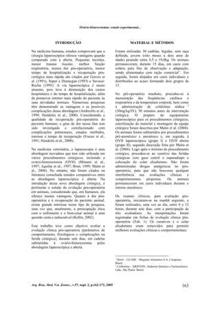 Ovário-histerectomia: estudo experimental...
Arq. Bras. Med. Vet. Zootec., v.57, supl. 2, p.162-172, 2005 163
INTRODUÇÃO
Na medicina humana, estudos comprovam que a
cirurgia laparoscópica oferece vantagens quando
comparada com a aberta. Pequenas incisões,
menor trauma tissular, melhor função
respiratória, menos dor pós-operatória, menor
tempo de hospitalização e recuperação pós-
cirúrgica mais rápida são citados por Graves et
al. (1991), Soper e Dunnegan (1993) e Savassi-
Rocha (1995). A via laparoscópica é muito
atraente, pois leva à diminuição dos custos
hospitalares e do tempo de hospitalização, além
de promover retorno mais rápido do paciente às
suas atividades normais. Numerosas pesquisas
têm demonstrado as vantagens e as possíveis
complicações dessa abordagem (Andreollo et al.,
1999; Hendolin et al., 2000). Considerando a
qualidade da recuperação pós-operatória do
paciente humano, o grau de dor nessa fase tem
sido investigado e correlacionado com
complicações pulmonares, estados mórbidos,
estresse e tempo de recuperação (Frazee et al.,
1991; Hendolin et al., 2000).
Na medicina veterinária, a laparoscopia é uma
abordagem inovadora que tem sido utilizada em
vários procedimentos cirúrgicos, incluindo a
ovário-histerectomia (OVH) (Minami et al.,
1997; Aguilar et al., 1997; Brun, 1999; Malm et
al., 2004). No entanto, não foram citados na
literatura consultada estudos comparativos entre
as abordagens laparoscópica e aberta. Na
introdução dessa nova abordagem cirúrgica, é
pertinente o estudo da evolução pós-operatória
em animais, considerando que, em humanos, ela
oferece muitas vantagens. Quanto à dor pós-
operatória e à recuperação do paciente animal,
existe grande interesse nesse tipo de pesquisa,
uma vez que, atualmente, a preocupação ética
com o sofrimento e o bem-estar animal é uma
questão certa e indiscutível (Rollin, 2002).
Este trabalho teve como objetivo avaliar a
evolução clínica pós-operatória (parâmetros de
comportamento, fisiológicos e complicações na
ferida cirúrgica), durante sete dias, em cadelas
submetidas à ovário-histerectomia pelas
abordagens laparoscópica e aberta.
MATERIAL E MÉTODOS
Foram utilizadas 30 cadelas, hígidas, sem raça
definida, jovens (oito meses a dois anos de
idade) pesando entre 6,5 e 19,0kg. Os animais
permaneceram, durante 15 dias, em canis com
solário para fins de observação e adaptação,
sendo alimentados com ração comercial1
. Em
seguida, foram alojados em canis individuais e
distribuídos ao acaso formando dois grupos de
15.
No pré-operatório imediato, procedeu-se à
mensuração das freqüências cardíaca e
respiratória e da temperatura corporal, bem como
à administração de cefalotina sódica 2
(30mg/kg/IV), 30 minutos antes da intervenção
cirúrgica. O preparo do equipamento
laparoscópico para os procedimentos cirúrgicos,
esterilização do material e montagem da equipe
cirúrgica foram descritos por Malm et al. (2004).
Os animais foram submetidos aos procedimentos
pré-anestésico e anestésico e, em seguida, à
OVH laparoscópica (grupo I) e OVH aberta
(grupo II), segundo descrição feita por Malm et
al. (2004). Logo após o término do procedimento
cirúrgico, procedeu-se ao curativo das feridas
cirúrgicas com gaze estéril e esparadrapo e
colocação do colar elisabetano. Não foram
administradas drogas analgésicas no pós-
operatório, para que não houvesse qualquer
interferência nas avaliações clínicas e
comportamentais propostas. Os animais
permaneceram em canis individuais durante o
retorno anestésico.
Os exames clínicos, para avaliação pós-
operatória, iniciaram-se na manhã seguinte, e
foram realizados, uma vez ao dia, entre 8 e 12
horas, durante sete dias, com a participação de
três avaliadores. As interpretações foram
registradas em fichas de evolução clínica pós-
operatória (Tab. 1). Os curativos e o colar
elisabetano eram removidos para permitir
melhores avaliações clínicas e comportamentais.
1
Herói – GUABI – Mogiana Alimentos S.A, Campinas,
Brasil.
2
Cefalotina – ARISTON - Indústria Química e Farmacêutica
Ltda., São Paulo, Brasil.
 