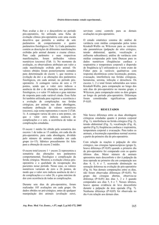 Ovário-histerectomia: estudo experimental...
Arq. Bras. Med. Vet. Zootec., v.57, supl. 2, p.162-172, 2005 165
Para avaliar a dor e o desconforto no período
pós-operatório, foi utilizada uma ficha de
evolução clínica pós-operatória com uma escala
descritiva que permitiu a análise de sete
parâmetros de comportamento e quatro
parâmetros fisiológicos (Tab. 1). Cada parâmetro
contém as descrições de diferentes manifestações
exibidas pelo animal durante o exame clínico.
Para cada parâmetro e suas respectivas
manifestações, foram atribuídos valores
numéricos (escores) (Tab. 1). No momento da
avaliação, os observadores atribuíam um valor a
cada manifestação exibida pelo animal. Os
valores obtidos foram posteriormente somados
para determinação do escore 1, que mostrou a
evolução da dor e as alterações dos parâmetros
fisiológicos, em cada animal, no período pós-
operatório. A contagem variou de zero a 19
pontos, sendo que o valor zero indicou a
ausência de dor e de alterações nos parâmetros
fisiológicos, e o valor 19 indicou o grau máximo
de resposta para cada variável citada. Essa ficha
foi também utilizada para registrar a ocorrência e
a evolução de complicações nas feridas
cirúrgicas, por animal, nas duas abordagens,
mediante atribuição de valores numéricos
(escores), cuja soma representou o escore 2 (Tab.
1). A contagem variou de zero a sete pontos, em
que o valor zero indicou ausência de
complicações e o sete, a ocorrência de todas as
complicações estudadas.
O escore 1 médio foi obtido pela somatória dos
escores 1 de todas as 15 cadelas, em cada dia do
pós-operatório, para cada abordagem, dividido
pelo número de animais estudados em cada
grupo (n=15). Idêntico procedimento foi feito
para a obtenção de escore 2 médio.
O escore total (escore 1 + escore 2) representou a
somatória das alterações nos parâmetros
comportamental, fisiológico e complicação da
ferida cirúrgica. Mostrou a evolução clínica pós-
operatória e a qualidade da recuperação dos
pacientes nesse período. Nesse caso, os valores
numéricos variaram de zero a 26 pontos, de
modo que o valor zero indicou ausência de dor e
de complicações e o valor 26, o grau máximo de
dor com ocorrência de todas as complicações.
Durante sete dias de pós-operatório, foram
realizadas 105 avaliações em cada grupo. Os
dados obtidos no pré-cirúrgico, antes de qualquer
manipulação dos animais (avaliação zero),
serviram como controle para as demais
avaliações no pós-operatório.
O estudo estatístico constou de: análise de
variância com médias comparadas pelos testes
Kruskall-Wallis ou Wilcoxon para as variáveis
não paramétricas (palpação do sítio cirúrgico,
tensão abdominal, apetite, vocalização e
enfisema subcutâneo); análise de variância com
médias comparadas pelo teste Duncan para os
dados numéricos (freqüências cardíaca e
respiratória e temperatura corporal) e dispersão
de freqüência (χ2
) utilizando-se o teste exato de
Fisher para as variáveis qualitativas com
respostas dicotômicas como locomoção, postura,
evacuação, interferência nas feridas cirúrgicas,
hematoma, seroma, infecção e deiscência. Os
escores 1, 2 e total foram submetidos aos testes
Kruskall-Wallis, para comparação ao longo dos
sete dias do pós-operatório no mesmo grupo, e
Wilcoxon, para comparação entre os dois grupos
ao longo do período pós-operatório. Diferenças
foram consideradas significativas quando
P<0,05.
RESULTADOS
Não houve diferença entre as duas abordagens
cirúrgicas estudadas quanto à postura corporal
(Fig. 1), interferência na ferida cirúrgica (Fig. 2),
tensão abdominal (Fig. 3), vocalização (Fig. 4),
apetite (Fig.5), freqüências cardíaca e respiratória,
temperatura corporal e evacuação. Para todos os
animais, a locomoção espontânea normal ocorreu
a partir do primeiro dia do pós-operatório.
Com relação às reações à palpação do sítio
cirúrgico, nas cirurgias laparoscópicas (grupo I),
houve diferença (P<0,05) quando o primeiro dia
de pós-operatório foi comparado com os quatro
últimos dias. Maior número de animais
apresentou mais desconforto e dor à palpação da
área operada no primeiro dia em comparação aos
dias 4, 5, 6 e 7, ocorrendo diminuição na
sensação dolorosa na evolução do pós-operatório
(Fig. 6). Nas demais comparações entre os dias,
não foram observadas diferenças (P>0,05). No
grupo das cirurgias abertas, observou-se
diferença (P<0,05) dos dias 1, 2 e 3 quando
comparados aos dias 5, 6 e 7. Nesses últimos,
houve apenas evidência de leve desconforto
durante a palpação da área operada (Fig. 7).
Nenhuma diferença (P>0,05) foi observada no
dia 4 em relação aos demais dias.
 