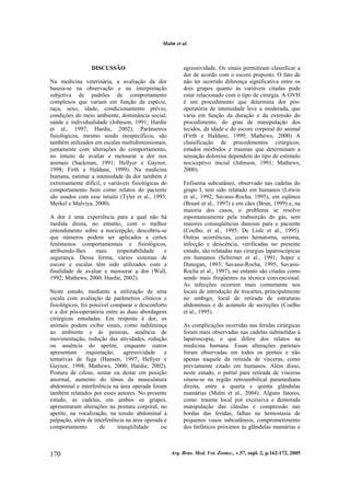 Malm et al.
Arq. Bras. Med. Vet. Zootec., v.57, supl. 2, p.162-172, 2005170
DISCUSSÃO
Na medicina veterinária, a avaliação da dor
baseia-se na observação e na interpretação
subjetiva de padrões de comportamento
complexos que variam em função da espécie,
raça, sexo, idade, condicionamento prévio,
condições do meio ambiente, dominância social,
saúde e individualidade (Johnson, 1991; Hardie
et al., 1997; Hardie, 2002). Parâmetros
fisiológicos, mesmo sendo inespecíficos, são
também utilizados em escalas multidimensionais,
juntamente com alterações do comportamento,
no intuito de avaliar e mensurar a dor nos
animais (Sackman, 1991; Hellyer e Gaynor,
1998; Firth e Haldane, 1999). Na medicina
humana, estimar a intensidade da dor também é
extremamente difícil, e variáveis fisiológicas do
comportamento bem como relatos do paciente
são usados com esse intuito (Tyler et al., 1993;
Merkel e Malviya, 2000).
A dor é uma experiência para a qual não há
medida direta, no entanto, com o melhor
entendimento sobre a nocicepção, descobriu-se
que números podem ser aplicados a certos
fenômenos comportamentais e fisiológicos,
atribuindo-lhes mais respeitabilidade e
segurança. Dessa forma, vários sistemas de
escore e escalas têm sido utilizados com a
finalidade de avaliar e mensurar a dor (Wall,
1992; Mathews, 2000; Hardie, 2002).
Neste estudo, mediante a utilização de uma
escala com avaliação de parâmetros clínicos e
fisiológicos, foi possível comparar o desconforto
e a dor pós-operatória entre as duas abordagens
cirúrgicas estudadas. Em resposta à dor, os
animais podem exibir sinais, como indiferença
ao ambiente e às pessoas, ausência de
movimentação, redução das atividades, redução
ou ausência do apetite, enquanto outros
apresentam inquietação, agressividade e
tentativas de fuga (Hansen, 1997; Hellyer e
Gaynor, 1998; Mathews, 2000; Hardie, 2002).
Postura de cifose, sentar ou deitar em posição
anormal, aumento do tônus da musculatura
abdominal e interferência na área operada foram
também relatados por esses autores. No presente
estudo, as cadelas, em ambos os grupos,
apresentaram alterações na postura corporal, no
apetite, na vocalização, na tensão abdominal à
palpação, além de interferência na área operada e
comportamento de tranqüilidade ou
agressividade. Os sinais permitiram classificar a
dor de acordo com o escore proposto. O fato de
não ter ocorrido diferença significativa entre os
dois grupos quanto às variáveis citadas pode
estar relacionado com o tipo de cirurgia. A OVH
é um procedimento que determina dor pós-
operatória de intensidade leve a moderada, que
varia em função da duração e da extensão do
procedimento, do grau de manipulação dos
tecidos, da idade e do escore corporal do animal
(Firth e Haldane, 1999; Mathews, 2000) A
classificação de procedimentos cirúrgicos,
estados mórbidos e traumas que determinam a
sensação dolorosa dependem do tipo de estímulo
nociceptivo inicial (Johnson, 1991; Mathews,
2000).
Enfisema subcutâneo, observado nas cadelas do
grupo I, tem sido relatado em humanos (Litwin
et al., 1992; Savassi-Rocha, 1995), em eqüinos
(Bouré et al., 1997) e em cães (Brun, 1999) e, na
maioria dos casos, o problema se resolve
espontaneamente pela reabsorção do gás, sem
maiores conseqüências danosas para o paciente
(Coelho, et al., 1995; De Lisle et al., 1995).
Outras ocorrências, como hematoma, seroma,
infecção e deiscência, verificadas no presente
estudo, são relatadas nas cirurgias laparoscópicas
em humanos (Schirmer et al., 1991; Soper e
Dunegan, 1993; Savassi-Rocha, 1995, Savassi-
Rocha et al., 1997), no entanto são citadas como
sendo mais freqüentes na técnica convencional.
As infecções ocorrem mais comumente nos
locais de introdução de trocartes, principalmente
no umbigo, local de retirada de estruturas
abdominais e de acúmulo de secreções (Coelho
et al., 1995).
As complicações ocorridas nas feridas cirúrgicas
foram mais observadas nas cadelas submetidas à
laparoscopia, o que difere dos relatos na
medicina humana. Essas alterações parietais
foram observadas em todos os portais e não
apenas naquele da retirada de vísceras, como
previamente citado em humanos. Além disso,
neste estudo, o portal para retirada de vísceras
situou-se na região retroumbilical paramediana
direita, entre a quarta e quinta glândulas
mamárias (Malm et al., 2004). Alguns fatores,
como: trauma local por excessiva e demorada
manipulação das cânulas e compressão nas
bordas das feridas, falhas na hemostasia de
pequenos vasos subcutâneos, comprometimento
dos linfáticos próximos às glândulas mamárias e
 