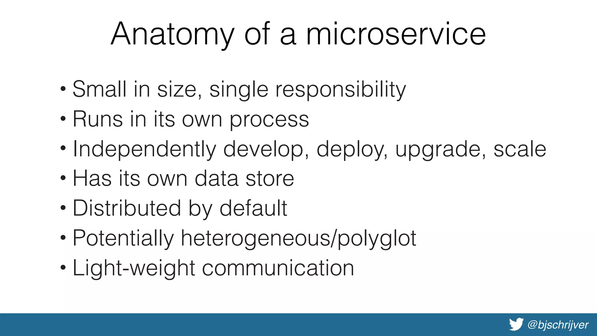 @bjschrijver
Anatomy of a microservice
• Small in size, single responsibility
• Runs in its own process
• Independently develop, deploy, upgrade, scale
• Has its own data store
• Distributed by default
• Potentially heterogeneous/polyglot
• Light-weight communication
 