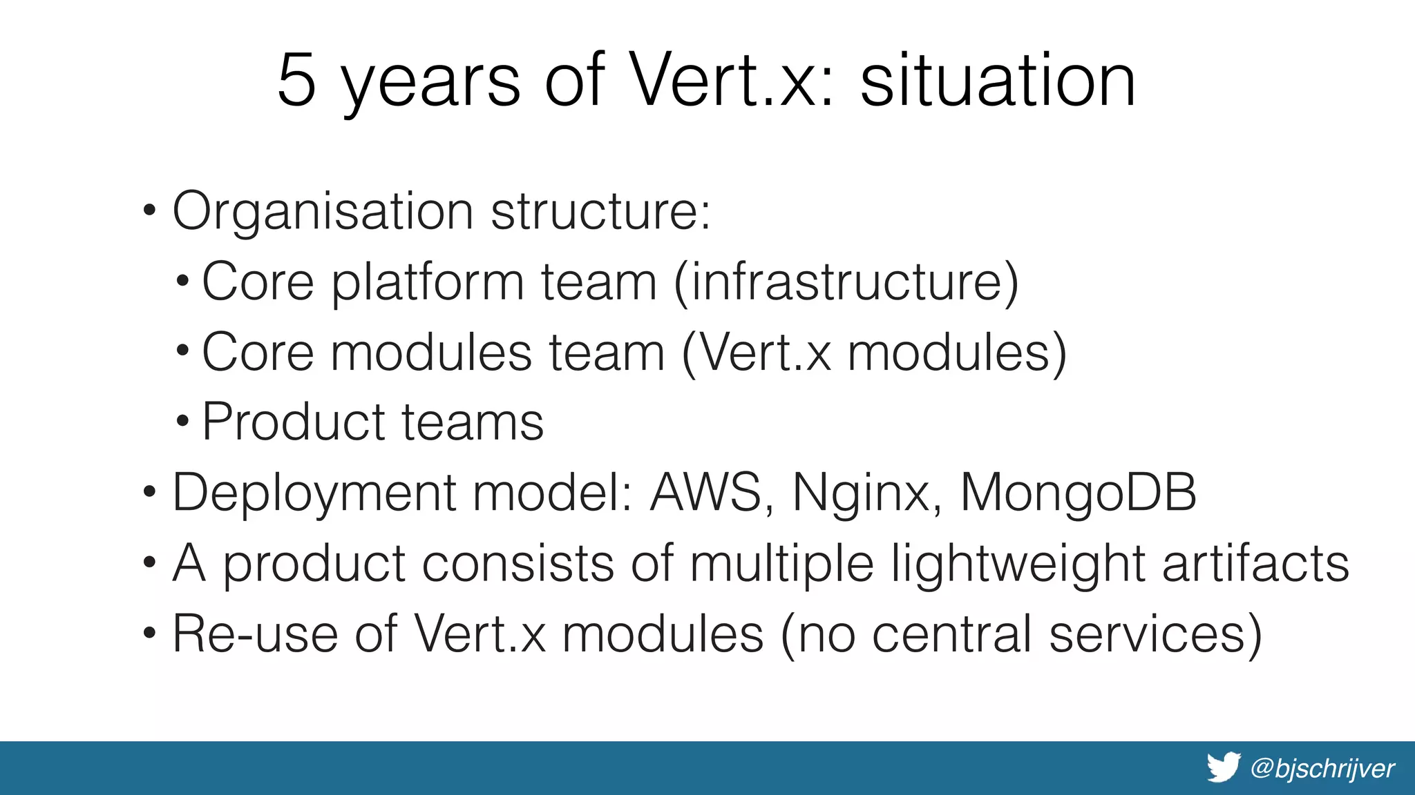 @bjschrijver
5 years of Vert.x: situation
• Organisation structure:
• Core platform team (infrastructure)
• Core modules team (Vert.x modules)
• Product teams
• Deployment model: AWS, Nginx, MongoDB
• A product consists of multiple lightweight artifacts
• Re-use of Vert.x modules (no central services)
 