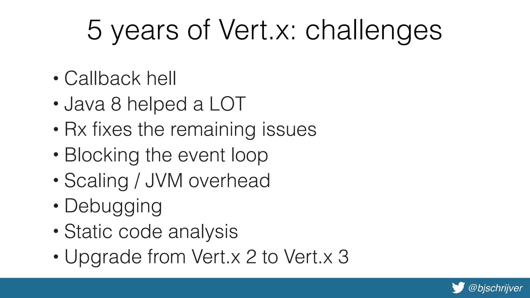 @bjschrijver
5 years of Vert.x: challenges
• Callback hell
• Java 8 helped a LOT
• Rx fixes the remaining issues
• Blocking the event loop
• Scaling / JVM overhead
• Debugging
• Static code analysis
• Upgrade from Vert.x 2 to Vert.x 3
 