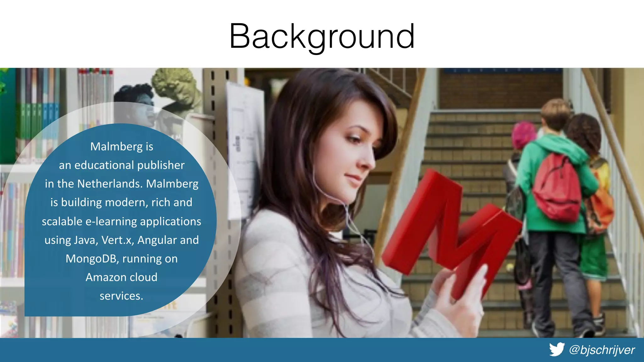 @bjschrijver
Background
•Introduction
•Why Vert.x?
•Basic demo
•Deep dive
•Advanced demo
•Microservices with Vert.x
•Vert.x in practice
Malmberg	is	
an	educational	publisher		
in	the	Netherlands.	Malmberg	
is	building	modern,	rich	and	
scalable	e-learning	applications	
using	Java,	Vert.x,	Angular	and	
MongoDB,	running	on		
Amazon	cloud		
services.
 