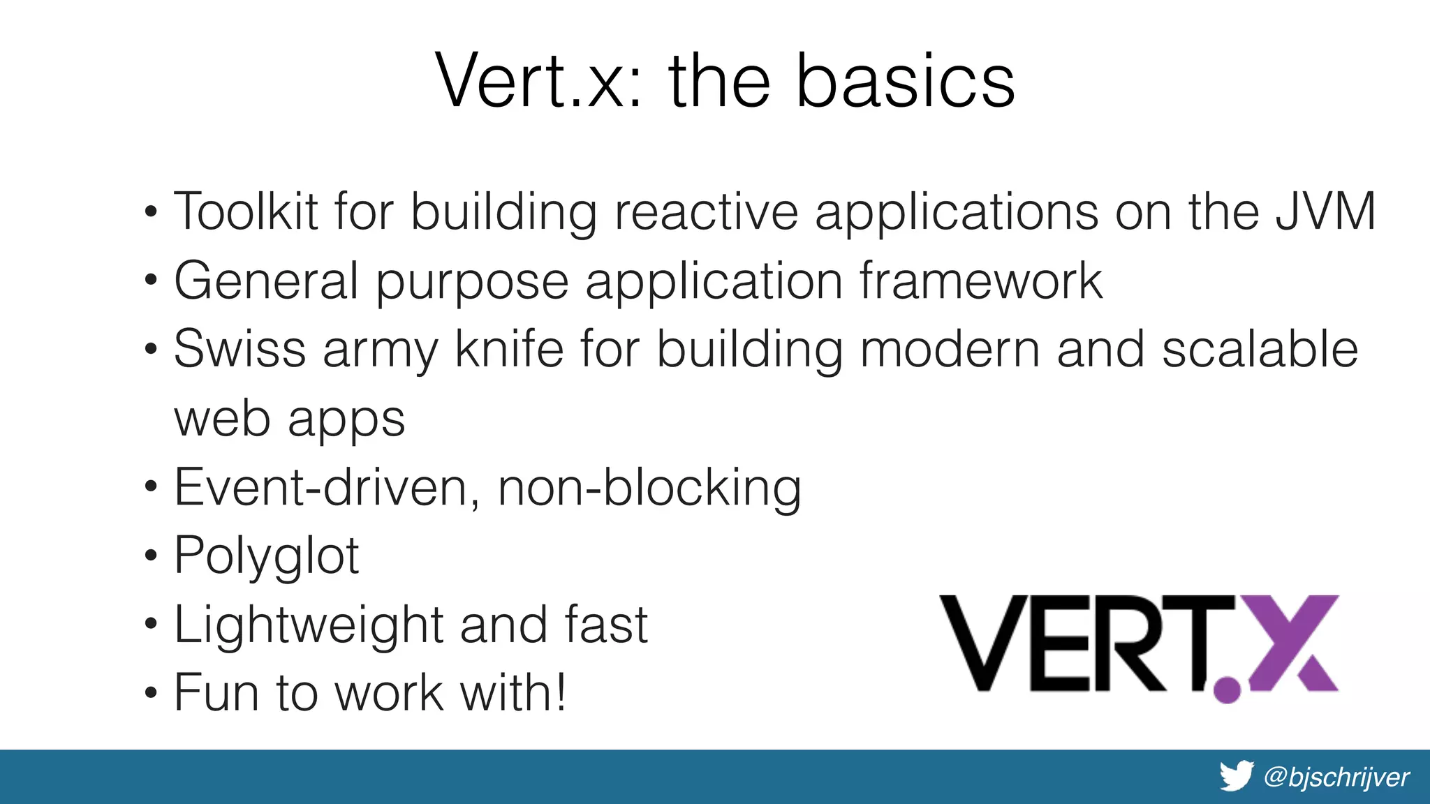 @bjschrijver
Vert.x: the basics
• Toolkit for building reactive applications on the JVM
• General purpose application framework
• Swiss army knife for building modern and scalable
web apps
• Event-driven, non-blocking
• Polyglot
• Lightweight and fast
• Fun to work with!
 