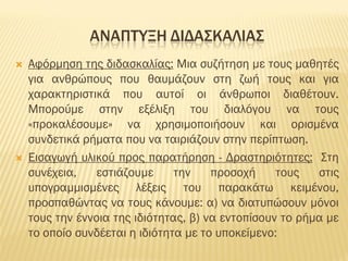 ΑΝΑΠΤΥΞΗ ΔΙΔΑΣΚΑΛΙΑΣ
 Αφόρμηση της διδασκαλίας: Μια συζήτηση με τους μαθητές
για ανθρώπους που θαυμάζουν στη ζωή τους και για
χαρακτηριστικά που αυτοί οι άνθρωποι διαθέτουν.
Μπορούμε στην εξέλιξη του διαλόγου να τους
«προκαλέσουμε» να χρησιμοποιήσουν και ορισμένα
συνδετικά ρήματα που να ταιριάζουν στην περίπτωση.
 Εισαγωγή υλικού προς παρατήρηση - Δραστηριότητες: Στη
συνέχεια, εστιάζουμε την προσοχή τους στις
υπογραμμισμένες λέξεις του παρακάτω κειμένου,
προσπαθώντας να τους κάνουμε: α) να διατυπώσουν μόνοι
τους την έννοια της ιδιότητας, β) να εντοπίσουν το ρήμα με
το οποίο συνδέεται η ιδιότητα με το υποκείμενο:
 