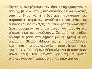  Κατόπιν, αναφέρουμε τον όρο κατηγορούμενο, ο
οποίος, βέβαια, στους περισσότερους είναι γνωστός
από το δημοτικό. Στη δεύτερη παράγραφο του
παραπάνω κειμένου, αναθέτουμε σε όλες τις
ομάδες να βρουν λέξεις που να εκφράζουν ιδιότητα
(κατηγορούμενα του υποκειμένου) και τα συνδετικά
ρήματα που τις συνοδεύουν. Σε αυτό το στάδιο,
δίνουμε έμφαση στα ρήματα με «αυξημένη λεξική
σημασία» (Κλαίρης-Μπαμπινιώτης, ο.π.:559-560)
και στις σημασιολογικές αποχρώσεις που
εκφράζουν. Το επόμενο βήμα είναι να διατυπώσουν
μόνοι τους τον κανόνα για τη συμφωνία
υποκειμένου-κατηγορουμένου του υποκειμένου.
 