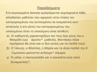 Παραδείγματα
Στη συγκεκριμένη άσκηση εμπεριέχονται συχνόχρηστα λάθη
αλλοδαπών μαθητών που αφορούν στην πτώση του
κατηγορουμένου του αντικειμένου σε ονομαστική αντί
αιτιατικής ή στο γένος του κατηγορουμένου του
υποκειμένου όταν το υποκείμενο είναι σύνθετο:
α) Οι καθηγητές χαρακτηρίζουν και τους δυο γιους του κ.
Μακρίδη (ως) άριστοι* μαθητές. Φαντάσου πόσο
περήφανοι θα είναι και οι δυο γονείς για τα παιδιά τους!
β) O Γιάννης, ο Φίλιππος, η Μαρία και τα άλλα παιδιά της Α΄
Γυμνασίου φαίνονται ανήσυχα* σήμερα.
γ) Το γάλα, η πορτοκαλάδα και η σοκολάτα είναι πολύ
δυναμωτικές*.
 
