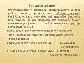 Εφαρμογή-επέκταση
• Ολοκληρώνοντας τη διδασκαλία, επεξεργαζόμαστε με τους
μαθητές κάποιες προτάσεις από αυθεντικά γλωσσικά
περιβάλλοντα, όπως έναν τίτλο από εφημερίδα, έναν στίχο
από τραγούδι και μια διαφήμιση από περιοδικό, δηλαδή
γλωσσικά εκφωνήματα με τα οποία έρχονται σε επαφή στην
καθημερινή τους ζωή:
θ) Είναι σχεδόν φετιχιστική η ομορφιά μιας καμπαρτίνας
από λουστρίνι στο χρώμα του αίματος! (Διαφήμιση στο
περιοδικό Beauté)
ι) Οπισθοδρόμηση η απόφαση του ΣΤΕ. (Κυριακάτικη
Ελευθεροτυπία)
κ) Αυτός ο Τούρκος τούρκο θα με κάνει. (Τραγούδι:
Λαυρέντης Μαχαιρίτσας)
 
