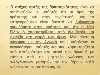  Ο στόχος αυτής της δραστηριότητας είναι να
αντιληφθούν οι μαθητές ότι οι όροι της
πρότασης και στην περίπτωσή μας το
κατηγορούμενο είναι δυνατό να βρίσκονται
οπουδήποτε στην πρόταση και ότι η Νέα
Ελληνική χαρακτηρίζεται από ελευθερία και
ευελιξία στη σειρά των όρων. Μια σύντομη
σύγκριση με την Αγγλική που μαθαίνουν οι
περισσότεροι μαθητές και που χαρακτηρίζεται
από σταθερότητα στη σειρά των όρων ή με
κάποια από τις μητρικές γλώσσες των
αλλόγλωσσων μαθητών αν την ξέρουν καλά
ενδείκνυται σε αυτό το σημείο.
 