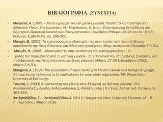 ΒΙΒΛΙΟΓΡΑΦΙΑ (ΣΥΝΕΧΕΙΑ)
 Μαγγανά, Α. (1999) «(Μετα-) γραμματική και (μετα-) γλώσσα: Ποσότητα και Ποιότητα στο
Διδακτικό Υλικό». Στο Δαμανάκη, Μ.- Μιχελακάκη, Θ. (επιμ.) Ελληνόγλωσση Εκπαίδευση στο
Εξωτερικό (Πρακτικά Πανελήνιου-Πανομογενειακού Συνεδρίου Ρέθυμνο 26-28 Ιουνίου 1998),
Ρέθυμνο: Ε.ΔΙΑ.Μ.ΜΕ. σσ. 299-305.
 Μαλμέν, Β. (2002) Το κατηγορούμενο: Ιδιαιτερότητες στην κατάκτησή του από ξένους
σπουδαστές της Νέας Ελληνικής και διδακτική προσέγγιση, Αδημ. Διπλωματική Εργασία, Ε.Κ.Π.Α.
 Μαλμέν, Β. (2008) «Ιδιαιτερότητες στην κατάκτηση του κατηγορουμένου – Ο
 ρόλος της παρεμβολής από τη μητρική γλώσσα». Στα Πρακτικά του 2ου Διεθνούς Συνεδρίου για
τη διδασκαλία της Νέας Ελληνικής ως ξένης γλώσσας (Αθήνα, 27-28 Σεπτεμβρίου 2002),
Αθήνα: Ε.Κ.Π.Α.
 Μangana, A. (1997) The acquisition of case marking in Modern Greek as a foreign language,
with particular reference to its implications for word order regularities, MA Dissertation,
University of Edinburgh.
 Τσιμπλή, Ι. (2003) «Η κατάκτηση του γένους στην Ελληνική ως δεύτερη γλώσσα». Στο
Αναστασιάδη-Συμεωνίδη, Α-Μαρκοπούλου,Δ.-Ράλλη Α. (επιμ.) Το Γένος, Αθήνα: εκδ. Πατάκη, σσ.
168-189.
 Χατζησαββίδης, Σ. – Χατζησαββίδου, Α. (2011) Γραμματική Νέας Ελληνικής Γλώσσας, (Α΄, Β΄,
Γ΄ Γυμνασίου), Αθήνα: ΟΕΔΒ
 