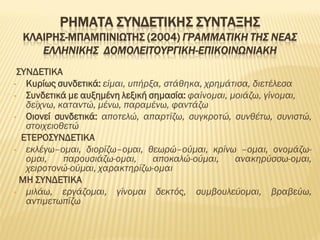 ΡΗΜΑΤΑ ΣΥΝΔΕΤΙΚΗΣ ΣΥΝΤΑΞΗΣ
ΚΛΑΙΡΗΣ-ΜΠΑΜΠΙΝΙΩΤΗΣ (2004) ΓΡΑΜΜΑΤΙΚΗ ΤΗΣ ΝΕΑΣ
ΕΛΛΗΝΙΚΗΣ ΔΟΜΟΛΕΙΤΟΥΡΓΙΚΗ-ΕΠΙΚΟΙΝΩΝΙΑΚΗ
ΣΥΝΔΕΤΙΚΑ
• Κυρίως συνδετικά: είμαι, υπήρξα, στάθηκα, χρημάτισα, διετέλεσα
• Συνδετικά με αυξημένη λεξική σημασία: φαίνομαι, μοιάζω, γίνομαι,
δείχνω, καταντώ, μένω, παραμένω, φαντάζω
• Οιονεί συνδετικά: αποτελώ, απαρτίζω, συγκροτώ, συνθέτω, συνιστώ,
στοιχειοθετώ
ΕΤΕΡΟΣΥΝΔΕΤΙΚΑ
• εκλέγω–ομαι, διορίζω–ομαι, θεωρώ–ούμαι, κρίνω –ομαι, ονομάζω-
ομαι, παρουσιάζω-ομαι, αποκαλώ-ούμαι, ανακηρύσσω-ομαι,
χειροτονώ-ούμαι, χαρακτηρίζω-ομαι
ΜΗ ΣΥΝΔΕΤΙΚΑ
• μιλάω, εργάζομαι, γίνομαι δεκτός, συμβουλεύομαι, βραβεύω,
αντιμετωπίζω
 