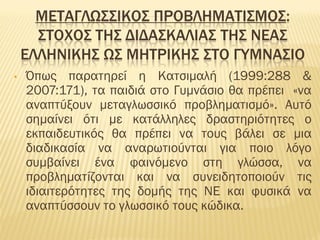 MΕΤΑΓΛΩΣΣΙΚΟΣ ΠΡΟΒΛΗΜΑΤΙΣΜΟΣ:
ΣΤΟΧΟΣ ΤΗΣ ΔΙΔΑΣΚΑΛΙΑΣ ΤΗΣ ΝΕΑΣ
ΕΛΛΗΝΙΚΗΣ ΩΣ ΜΗΤΡΙΚΗΣ ΣΤΟ ΓΥΜΝΑΣΙΟ
• Όπως παρατηρεί η Κατσιμαλή (1999:288 &
2007:171), τα παιδιά στο Γυμνάσιο θα πρέπει «να
αναπτύξουν μεταγλωσσικό προβληματισμό». Αυτό
σημαίνει ότι με κατάλληλες δραστηριότητες ο
εκπαιδευτικός θα πρέπει να τους βάλει σε μια
διαδικασία να αναρωτιούνται για ποιο λόγο
συμβαίνει ένα φαινόμενο στη γλώσσα, να
προβληματίζονται και να συνειδητοποιούν τις
ιδιαιτερότητες της δομής της ΝΕ και φυσικά να
αναπτύσσουν το γλωσσικό τους κώδικα.
 