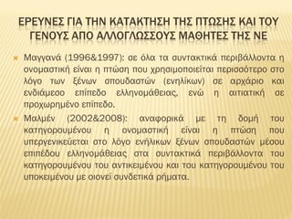 ΕΡΕΥΝΕΣ ΓΙΑ ΤΗΝ ΚΑΤΑΚΤΗΣΗ ΤΗΣ ΠΤΩΣΗΣ ΚΑΙ ΤΟΥ
ΓΕΝΟΥΣ ΑΠΟ ΑΛΛΟΓΛΩΣΣΟΥΣ ΜΑΘΗΤΕΣ ΤΗΣ ΝΕ
 Μαγγανά (1996&1997): σε όλα τα συντακτικά περιβάλλοντα η
ονομαστική είναι η πτώση που χρησιμοποιείται περισσότερο στο
λόγο των ξένων σπουδαστών (ενηλίκων) σε αρχάριο και
ενδιάμεσο επίπεδο ελληνομάθειας, ενώ η αιτιατική σε
προχωρημένο επίπεδο.
 Μαλμέν (2002&2008): αναφορικά με τη δομή του
κατηγορουμένου η ονομαστική είναι η πτώση που
υπεργενικεύεται στο λόγο ενήλικων ξένων σπουδαστών μέσου
επιπέδου ελληνομάθειας στα συντακτικά περιβάλλοντα του
κατηγορουμένου του αντικειμένου και του κατηγορουμένου του
υποκειμένου με οιονεί συνδετικά ρήματα.
 
