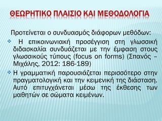 Προτείνεται ο συνδυασμός διάφορων μεθόδων: 
 Η επικοινωνιακή προσέγγιση στη γλωσσική 
διδασκαλία συνδυάζεται με την έμφαση στους 
γλωσσικούς τύπους (focus on forms) (Σπανός – 
Μιχάλης, 2012: 186-189) 
 Η γραμματική παρουσιάζεται περισσότερο στην 
πραγματολογική και την κειμενική της διάσταση. 
Αυτό επιτυγχάνεται μέσω της έκθεσης των 
μαθητών σε σώματα κειμένων. 
 